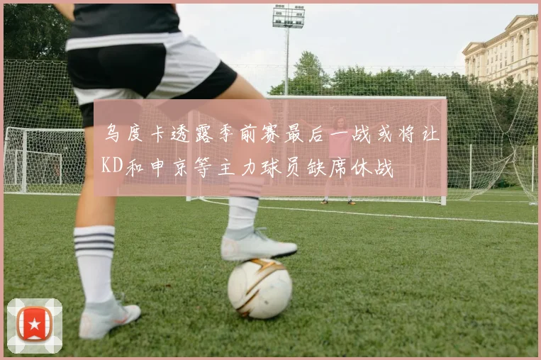 乌度卡透露季前赛最后一战或将让KD和申京等主力球员缺席休战