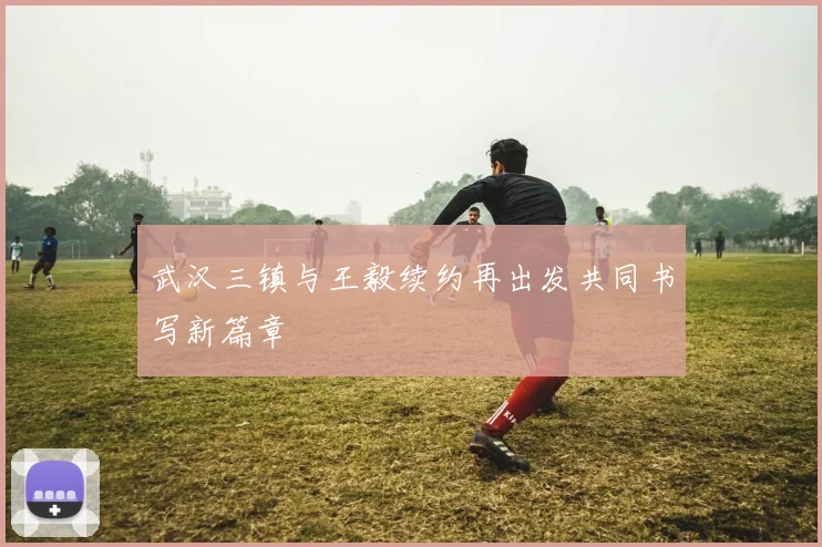 武汉三镇与王毅续约再出发共同书写新篇章