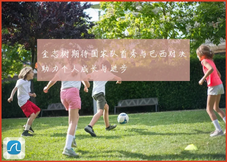 金志树期待国家队首秀与巴西对决助力个人成长与进步