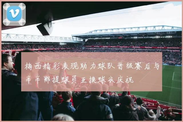 梅西精彩表现助力球队晋级赛后与辛辛那提球员互换球衣庆祝