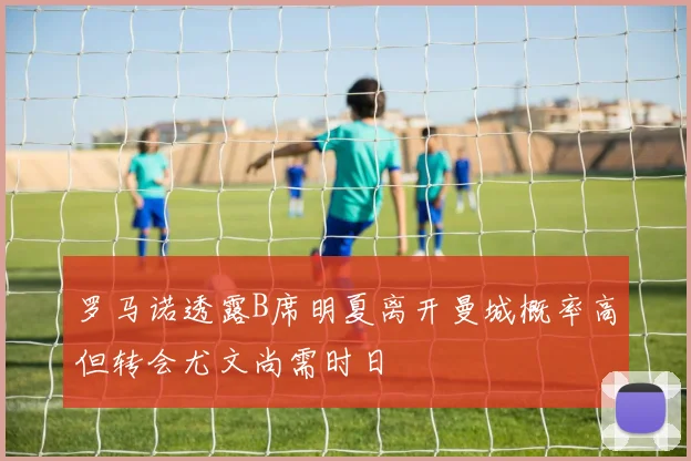 罗马诺透露B席明夏离开曼城概率高但转会尤文尚需时日