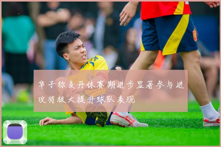 华子称麦丹休赛期进步显著参与进攻将极大提升球队表现