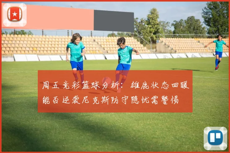 周五竞彩篮球分析：雄鹿状态回暖能否逆袭尼克斯防守隐忧需警惕