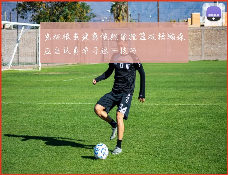 克林根虽疲惫依然能抢篮板杨瀚森应当认真学习这一技巧