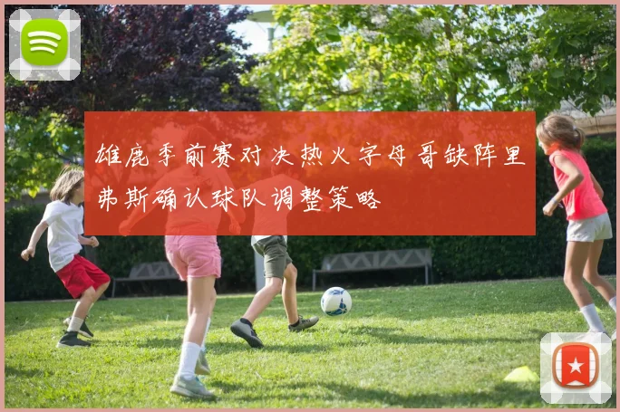 雄鹿季前赛对决热火字母哥缺阵里弗斯确认球队调整策略