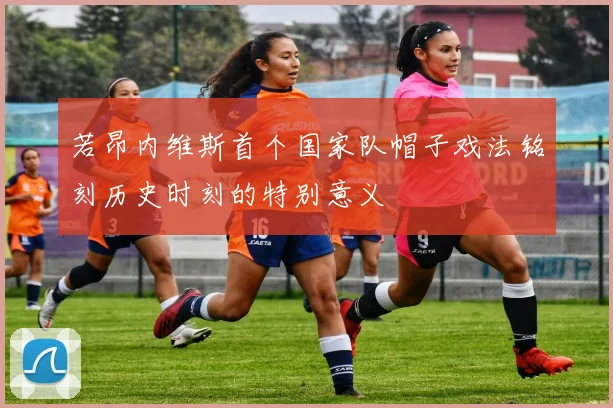 若昂内维斯首个国家队帽子戏法铭刻历史时刻的特别意义