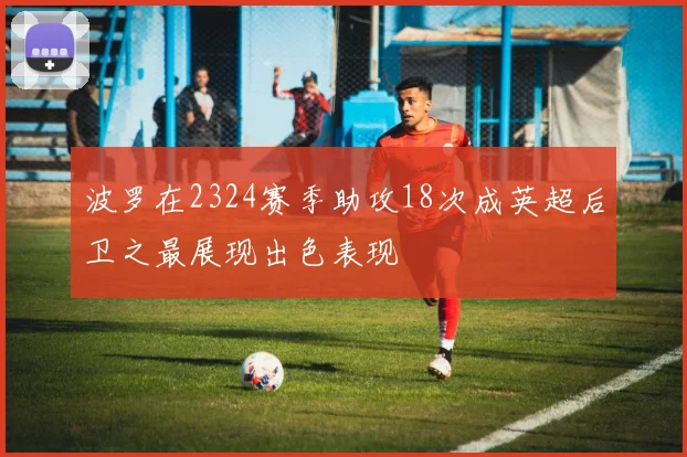 波罗在2324赛季助攻18次成英超后卫之最展现出色表现