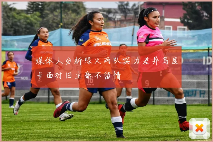 媒体人分析绿火两队实力差异乌度卡面对旧主毫不留情