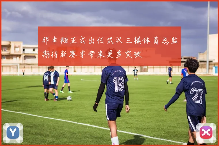 邓卓翔正式出任武汉三镇体育总监期待新赛季带来更多突破