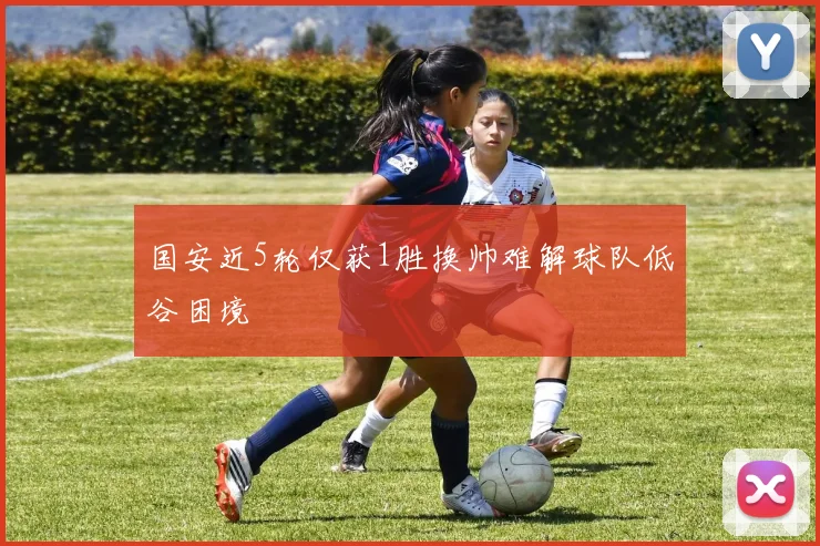 国安近5轮仅获1胜换帅难解球队低谷困境