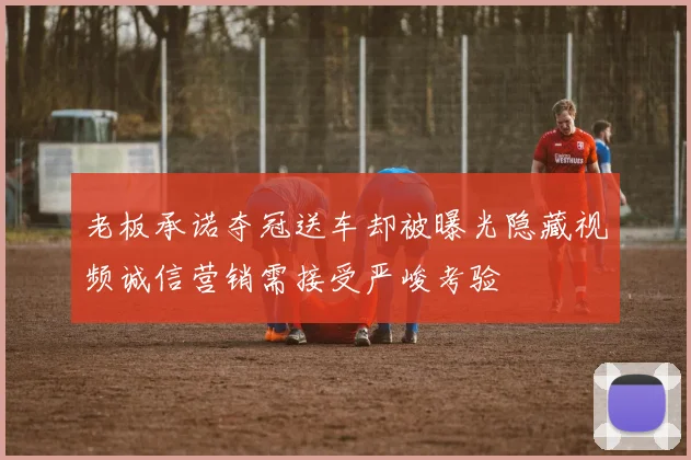 老板承诺夺冠送车却被曝光隐藏视频诚信营销需接受严峻考验