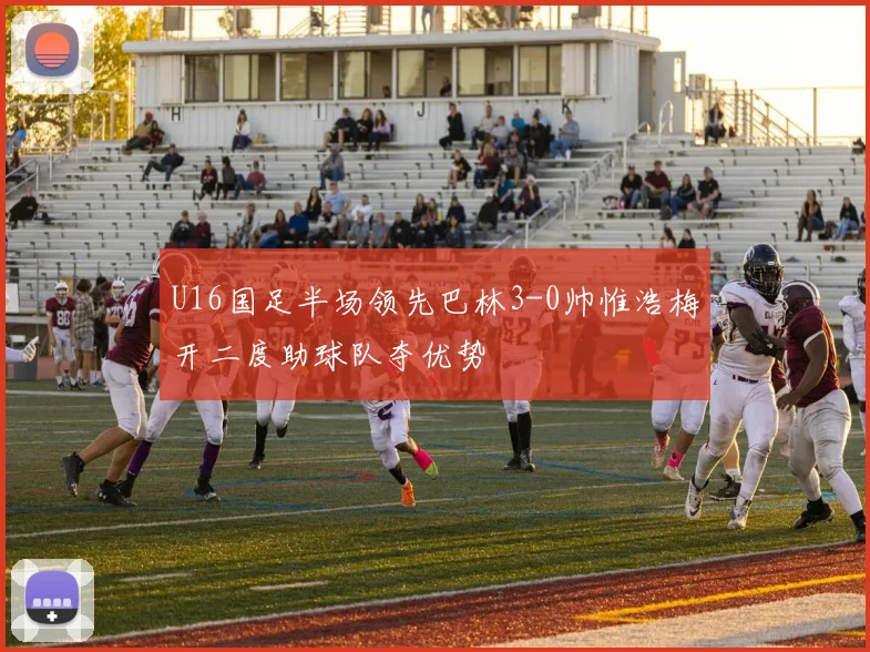 U16国足半场领先巴林3-0帅惟浩梅开二度助球队夺优势