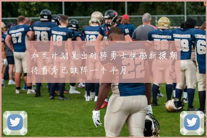 加兰计划复出对阵勇士快船新援期待首秀已缺阵一个半月