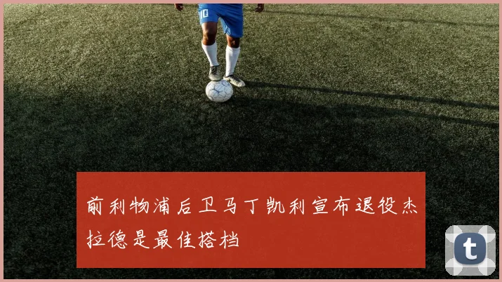 前利物浦后卫马丁凯利宣布退役杰拉德是最佳搭档