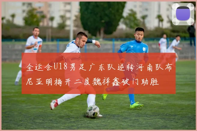 全运会U18男足广东队逆转河南队布尼亚明梅开二度魏祥鑫破门助胜