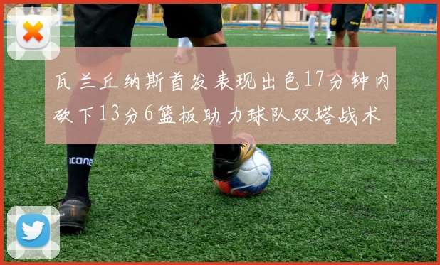 瓦兰丘纳斯首发表现出色17分钟内砍下13分6篮板助力球队双塔战术