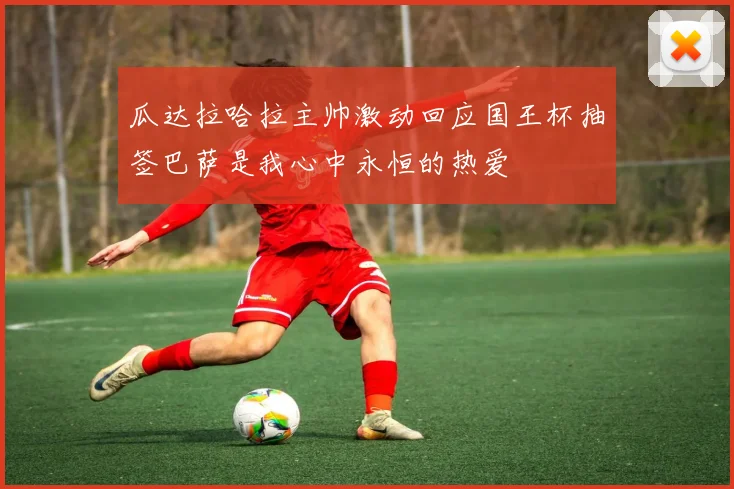 瓜达拉哈拉主帅激动回应国王杯抽签巴萨是我心中永恒的热爱