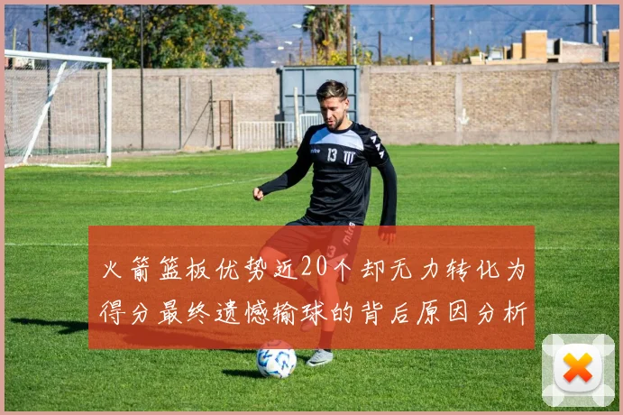 火箭篮板优势近20个却无力转化为得分最终遗憾输球的背后原因分析