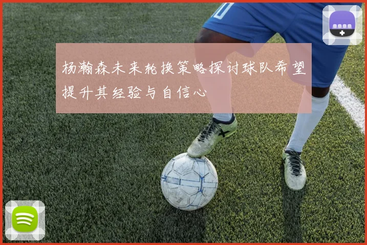 杨瀚森未来轮换策略探讨球队希望提升其经验与自信心