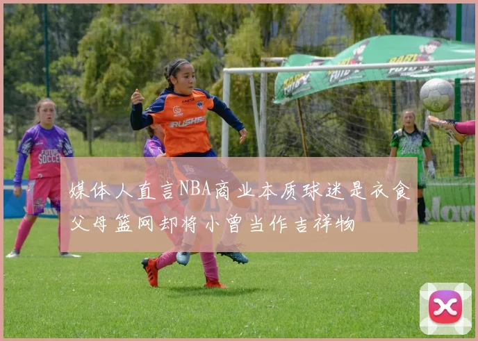 媒体人直言NBA商业本质球迷是衣食父母篮网却将小曾当作吉祥物