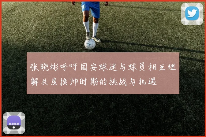 张晓彬呼吁国安球迷与球员相互理解共度换帅时期的挑战与机遇