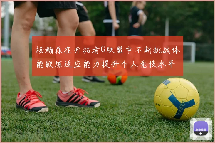 杨瀚森在开拓者G联盟中不断挑战体能锻炼适应能力提升个人竞技水平