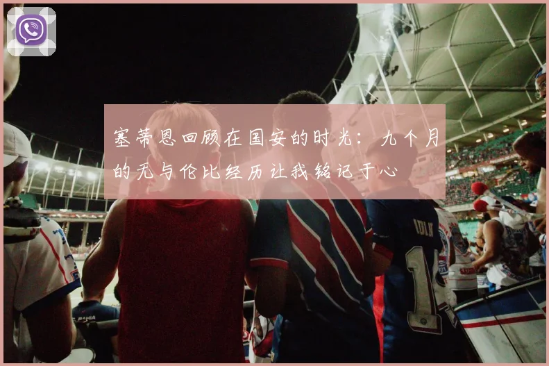 塞蒂恩回顾在国安的时光：九个月的无与伦比经历让我铭记于心